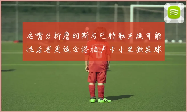 名嘴分析詹姆斯与巴特勒互换可能性后者更适合搭档卢卡小里激发球队激情