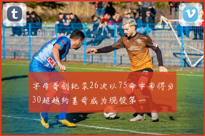 字母哥创纪录26次以75命中率得分30超越约基奇成为现役第一
