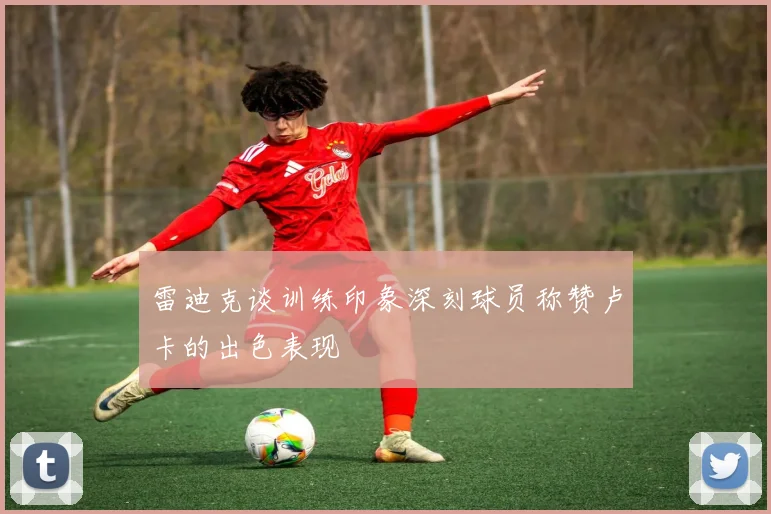 雷迪克谈训练印象深刻球员称赞卢卡的出色表现