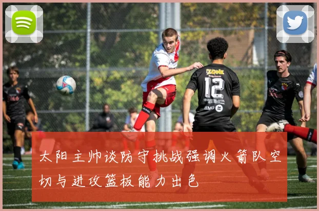 太阳主帅谈防守挑战强调火箭队空切与进攻篮板能力出色