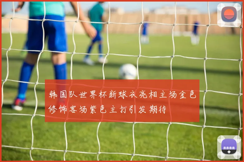 韩国队世界杯新球衣亮相主场金色修饰客场紫色主打引发期待