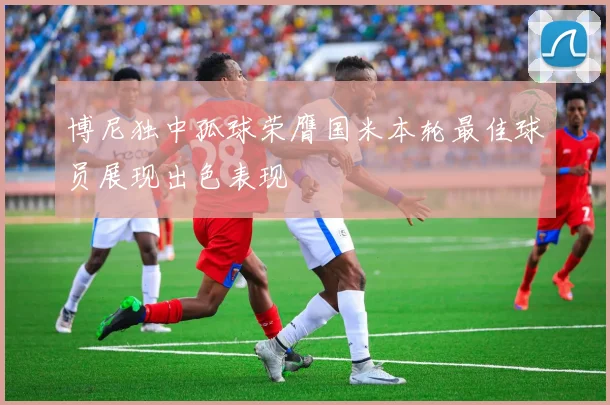 博尼独中孤球荣膺国米本轮最佳球员展现出色表现