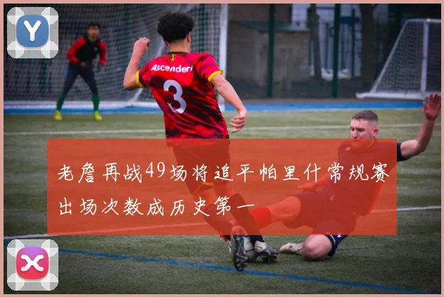 老詹再战49场将追平帕里什常规赛出场次数成历史第一