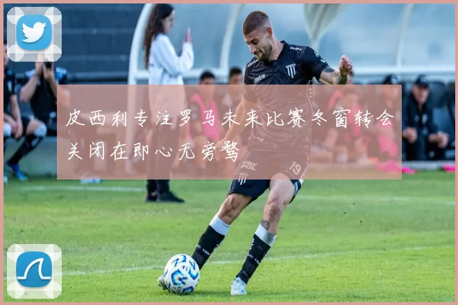 皮西利专注罗马未来比赛冬窗转会关闭在即心无旁骛