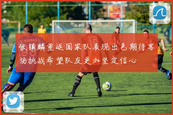 张镇麟重返国家队表现出色期待客场挑战希望队友更加坚定信心