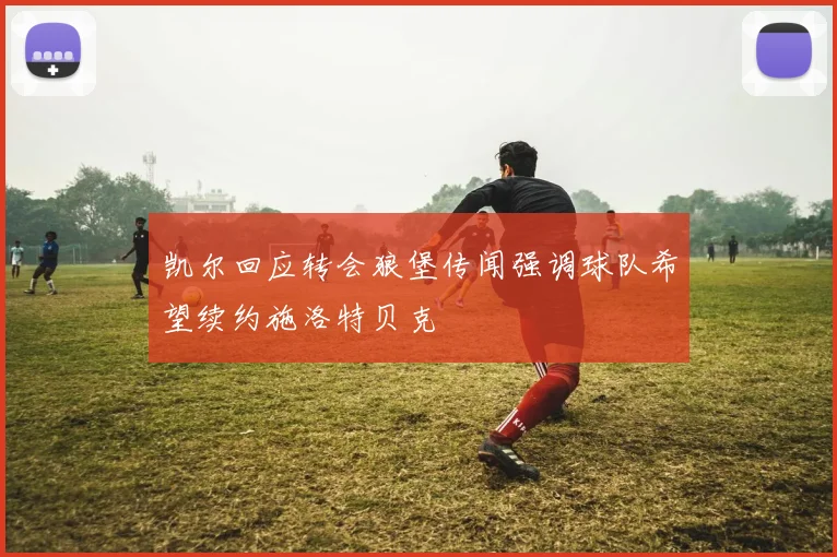 凯尔回应转会狼堡传闻强调球队希望续约施洛特贝克