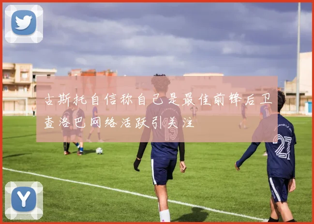 古斯托自信称自己是最佳前锋后卫查洛巴网络活跃引关注