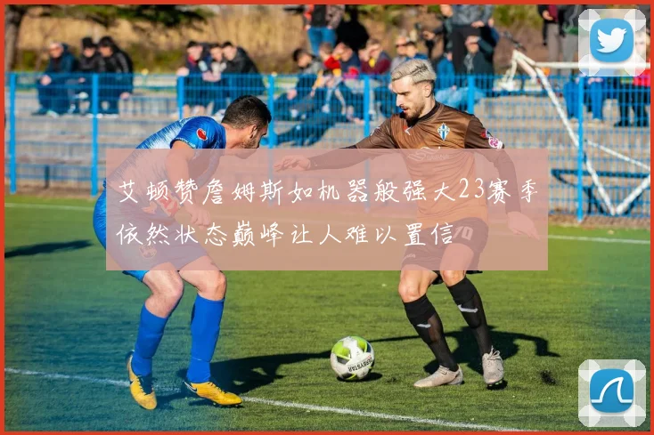 艾顿赞詹姆斯如机器般强大23赛季依然状态巅峰让人难以置信