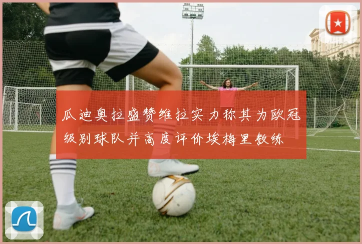 瓜迪奥拉盛赞维拉实力称其为欧冠级别球队并高度评价埃梅里教练
