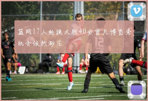 篮网17人轮换大胜40分曾凡博首秀机会依然渺茫