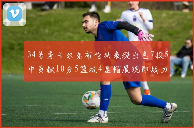 34号秀卡尔克布伦纳表现出色7投5中贡献10分5篮板4盖帽展现即战力