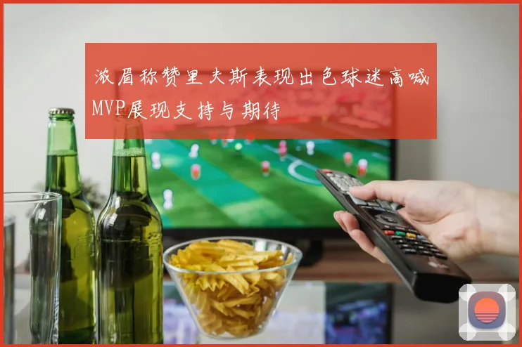浓眉称赞里夫斯表现出色球迷高喊MVP展现支持与期待