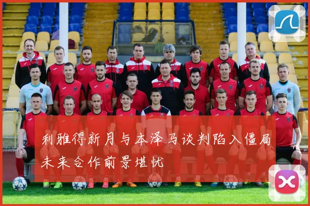 利雅得新月与本泽马谈判陷入僵局未来合作前景堪忧