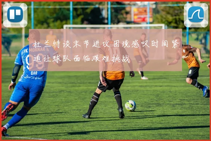 杜兰特谈末节进攻困境感叹时间紧迫让球队面临艰难挑战
