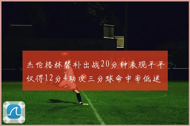 杰伦格林替补出战20分钟表现平平仅得12分4助攻三分球命中率低迷