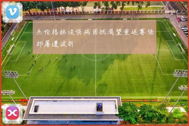 杰伦格林谈伤病困扰渴望重返赛场却屡遭波折