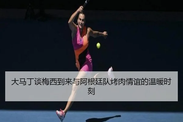 大马丁谈梅西到来与阿根廷队烤肉情谊的温暖时刻（mksports）